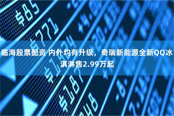 临海股票配资 内外均有升级，奇瑞新能源全新QQ冰淇淋售2.99万起