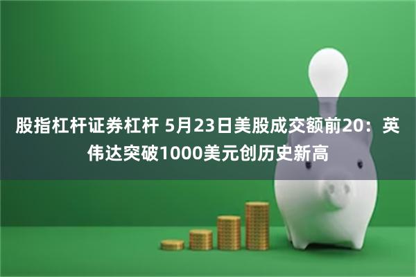 股指杠杆证券杠杆 5月23日美股成交额前20：英伟达突破1000美元创历史新高