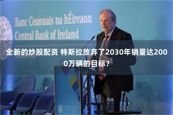 全新的炒股配资 特斯拉放弃了2030年销量达2000万辆的目标？