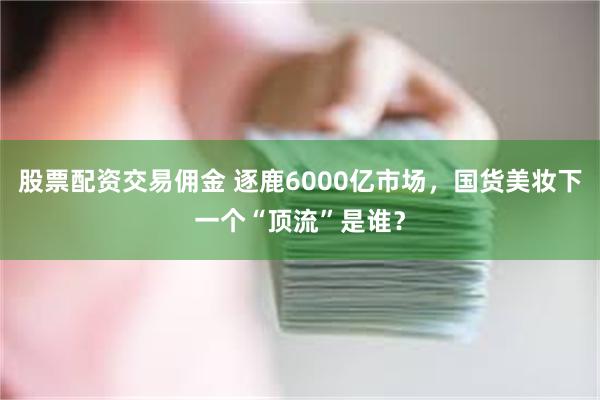 股票配资交易佣金 逐鹿6000亿市场，国货美妆下一个“顶流”是谁？