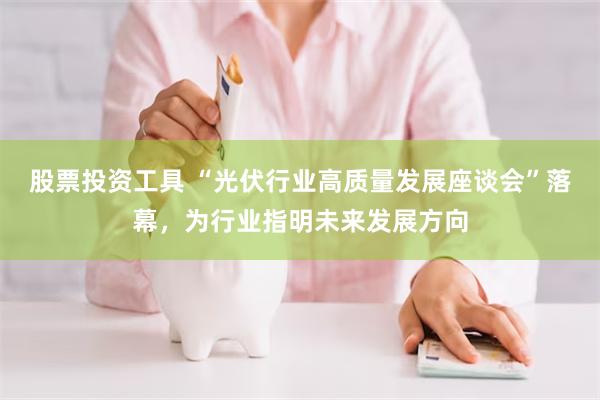 股票投资工具 “光伏行业高质量发展座谈会”落幕，为行业指明未来发展方向