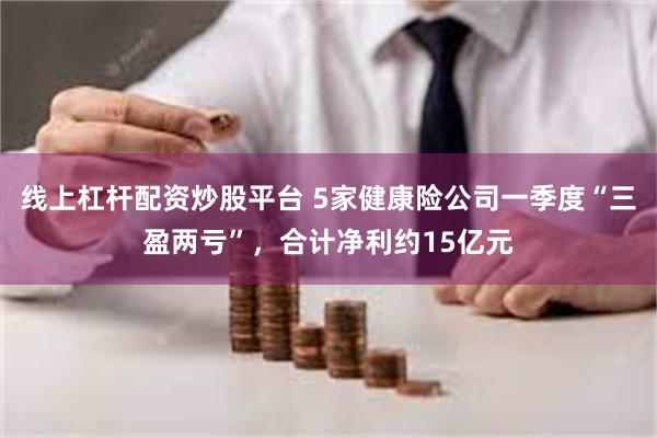 线上杠杆配资炒股平台 5家健康险公司一季度“三盈两亏”，合计净利约15亿元