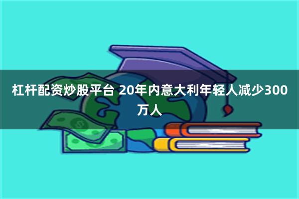 杠杆配资炒股平台 20年内意大利年轻人减少300万人