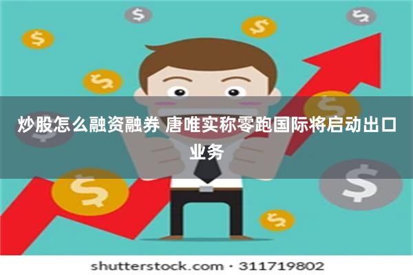 炒股怎么融资融券 唐唯实称零跑国际将启动出口业务