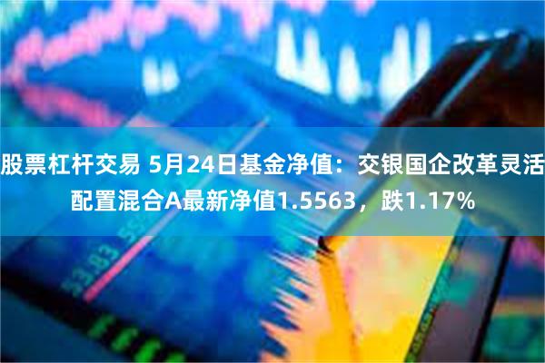 股票杠杆交易 5月24日基金净值：交银国企改革灵活配置混合A最新净值1.5563，跌1.17%