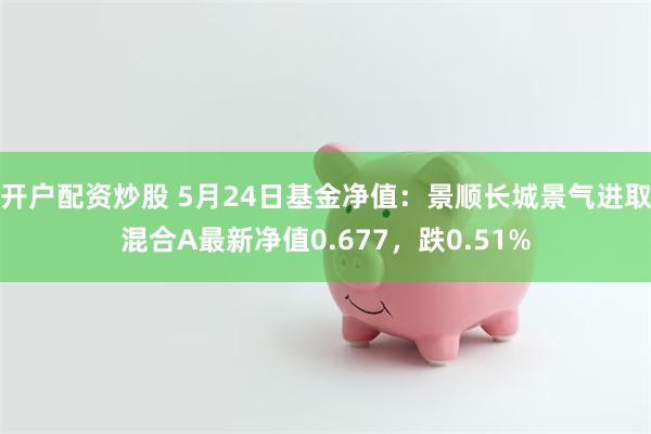 开户配资炒股 5月24日基金净值：景顺长城景气进取混合A最新净值0.677，跌0.51%