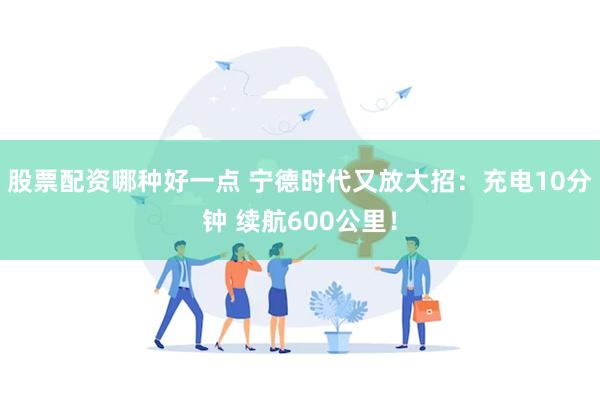 股票配资哪种好一点 宁德时代又放大招：充电10分钟 续航600公里！