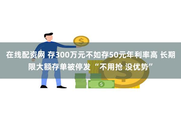 在线配资网 存300万元不如存50元年利率高 长期限大额存单被停发 “不用抢 没优势”