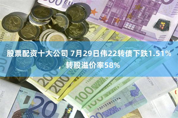 股票配资十大公司 7月29日伟22转债下跌1.51%，转股溢价率58%