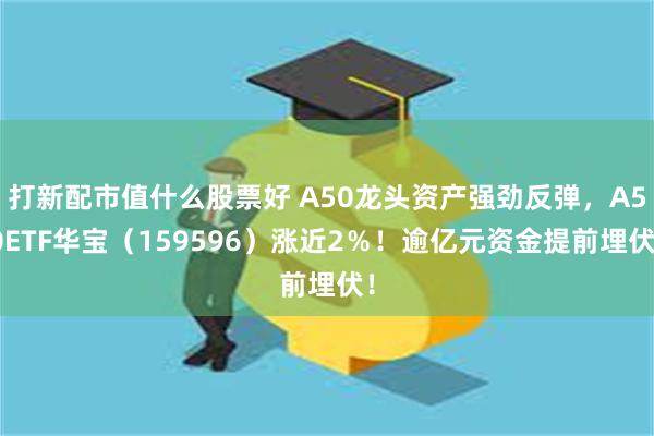 打新配市值什么股票好 A50龙头资产强劲反弹，A50ETF华宝（159596）涨近2％！逾亿元资金提前埋伏！