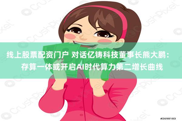 线上股票配资门户 对话亿铸科技董事长熊大鹏：  存算一体或开启AI时代算力第二增长曲线