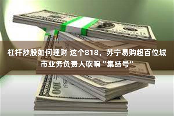 杠杆炒股如何理财 这个818，苏宁易购超百位城市业务负责人吹响“集结号”