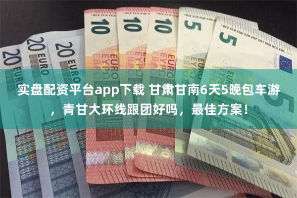 实盘配资平台app下载 甘肃甘南6天5晚包车游，青甘大环线跟团好吗，最佳方案！