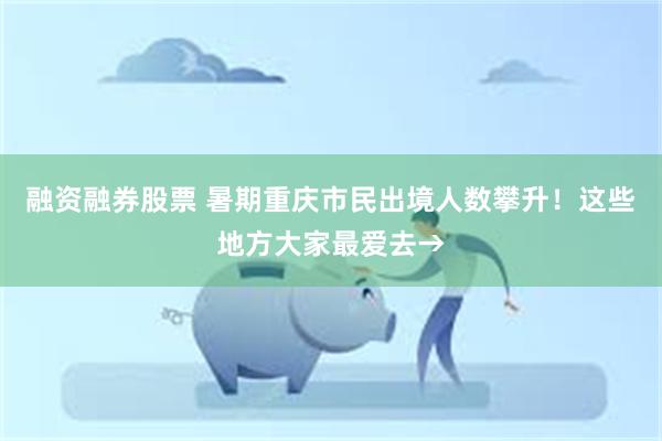 融资融券股票 暑期重庆市民出境人数攀升！这些地方大家最爱去→