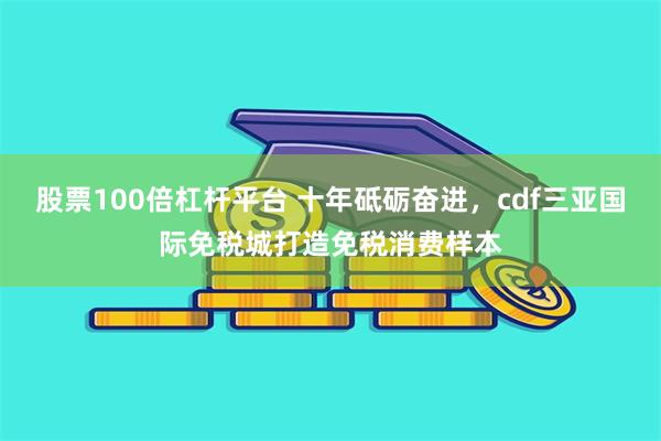 股票100倍杠杆平台 十年砥砺奋进，cdf三亚国际免税城打造免税消费样本