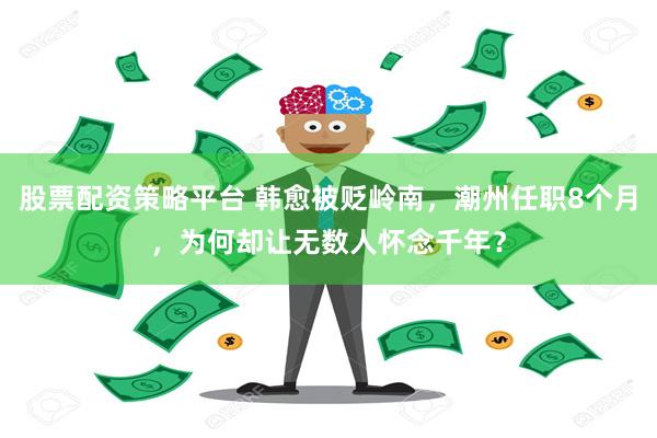 股票配资策略平台 韩愈被贬岭南，潮州任职8个月，为何却让无数人怀念千年？