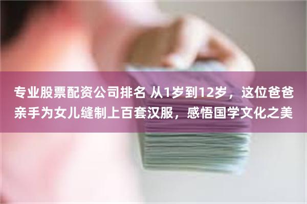 专业股票配资公司排名 从1岁到12岁，这位爸爸亲手为女儿缝制上百套汉服，感悟国学文化之美