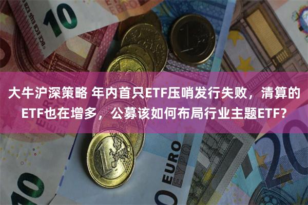 大牛沪深策略 年内首只ETF压哨发行失败，清算的ETF也在增多，公募该如何布局行业主题ETF？