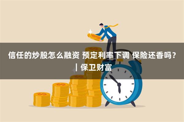 信任的炒股怎么融资 预定利率下调 保险还香吗？｜保卫财富