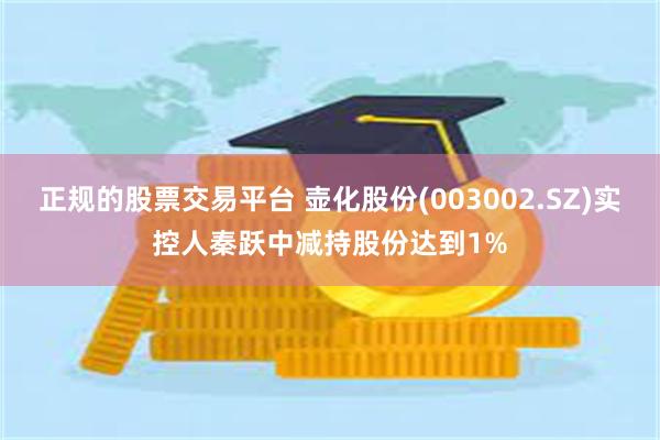 正规的股票交易平台 壶化股份(003002.SZ)实控人秦跃中减持股份达到1%