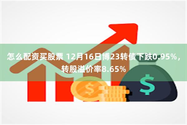 怎么配资买股票 12月16日博23转债下跌0.95%，转股溢价率8.65%