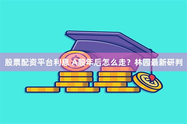 股票配资平台利息 A股年后怎么走？林园最新研判