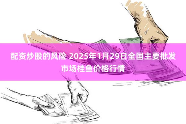 配资炒股的风险 2025年1月29日全国主要批发市场桂鱼价格行情