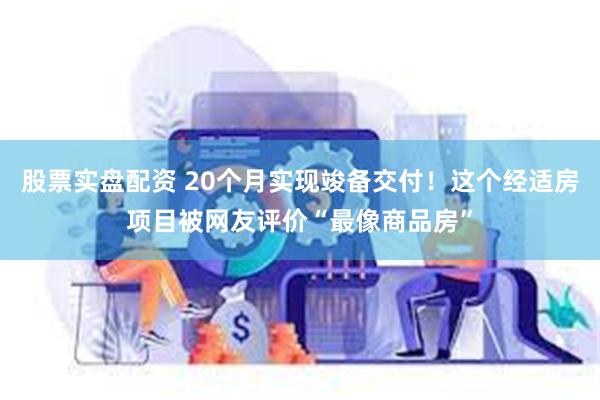 股票实盘配资 20个月实现竣备交付！这个经适房项目被网友评价“最像商品房”