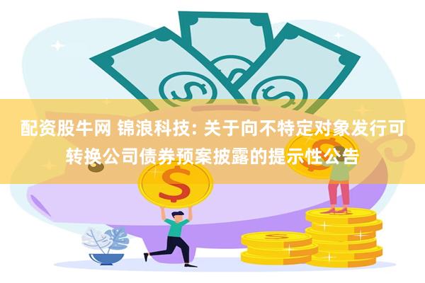 配资股牛网 锦浪科技: 关于向不特定对象发行可转换公司债券预案披露的提示性公告