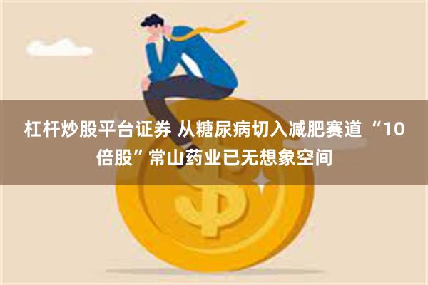 杠杆炒股平台证券 从糖尿病切入减肥赛道 “10倍股”常山药业已无想象空间
