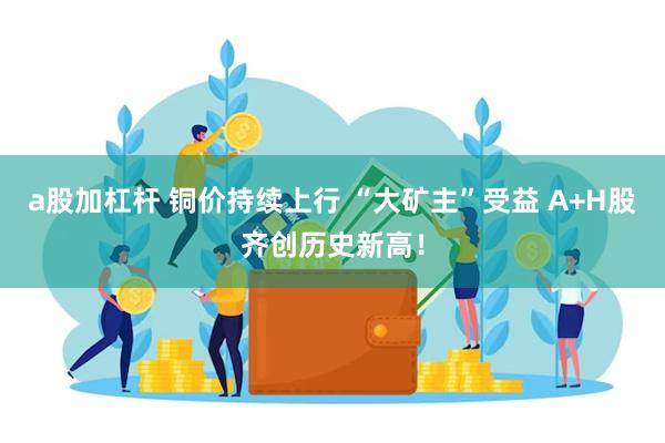 a股加杠杆 铜价持续上行 “大矿主”受益 A+H股齐创历史新高！
