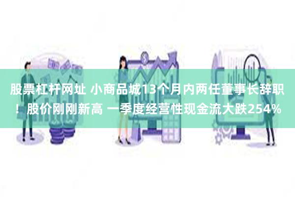 股票杠杆网址 小商品城13个月内两任董事长辞职！股价刚刚新高 一季度经营性现金流大跌254%